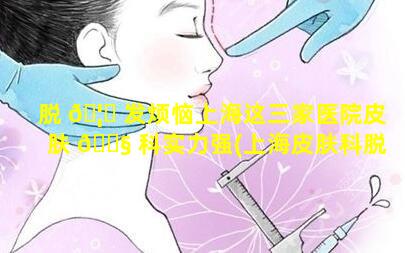 脱 🦊 发烦恼上海这三家医院皮肤 🐧 科实力强(上海皮肤科脱发哪个医院好)